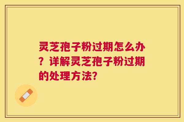 灵芝孢子粉过期怎么办？详解灵芝孢子粉过期的处理方法？