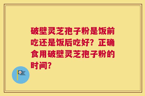 破壁灵芝孢子粉是饭前吃还是饭后吃好？正确食用破壁灵芝孢子粉的时间？