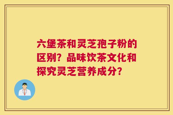 六堡茶和灵芝孢子粉的区别？品味饮茶文化和探究灵芝营养成分？