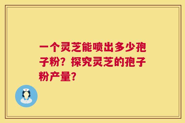一个灵芝能喷出多少孢子粉？探究灵芝的孢子粉产量？