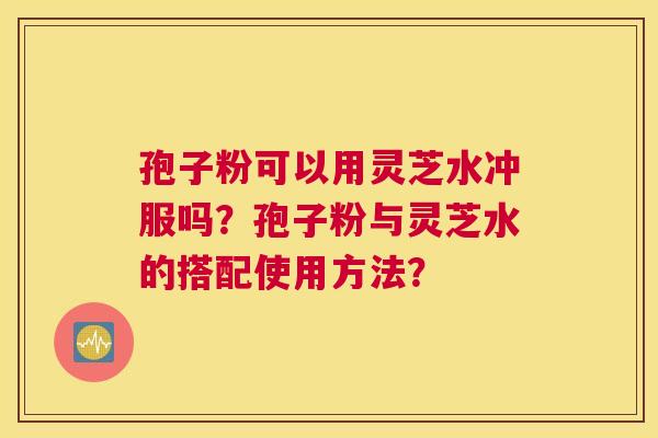 孢子粉可以用灵芝水冲服吗？孢子粉与灵芝水的搭配使用方法？