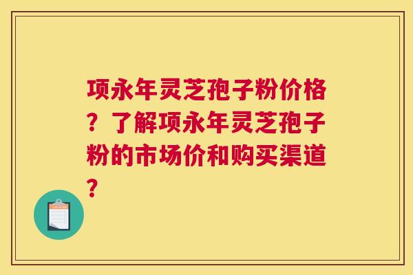 项永年灵芝孢子粉价格？了解项永年灵芝孢子粉的市场价和购买渠道？
