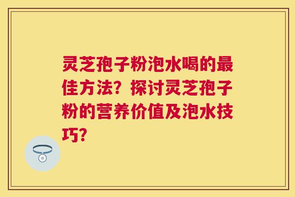 灵芝孢子粉泡水喝的佳方法？探讨灵芝孢子粉的营养价值及泡水技巧？