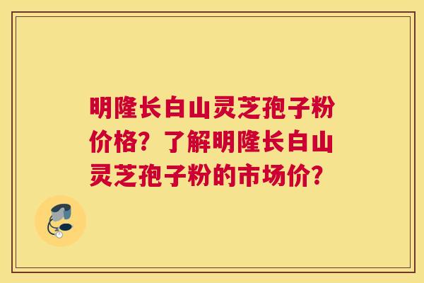 明隆长白山灵芝孢子粉价格？了解明隆长白山灵芝孢子粉的市场价？