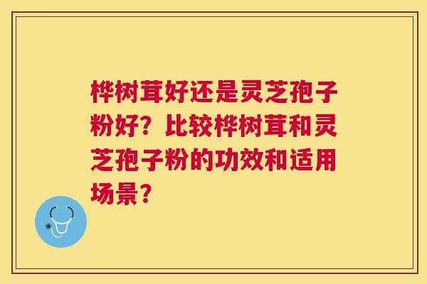桦树茸好还是灵芝孢子粉好？比较桦树茸和灵芝孢子粉的功效和适用场景？