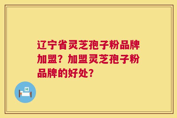 辽宁省灵芝孢子粉品牌加盟？加盟灵芝孢子粉品牌的好处？