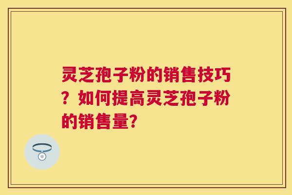 灵芝孢子粉的销售技巧？如何提高灵芝孢子粉的销售量？