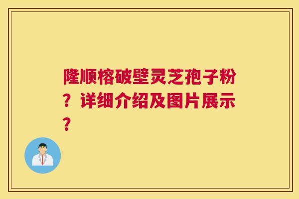 隆顺榕破壁灵芝孢子粉？详细介绍及图片展示？