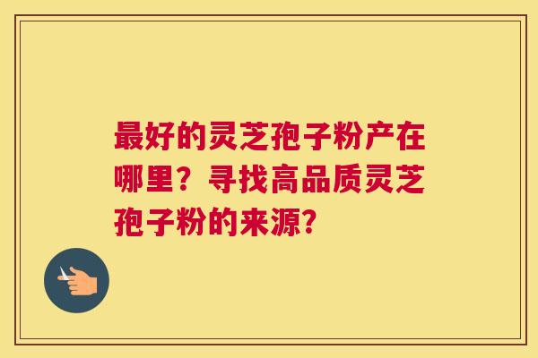 好的灵芝孢子粉产在哪里？寻找高品质灵芝孢子粉的来源？