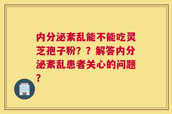 内分泌紊乱能不能吃灵芝孢子粉？？解答内分泌紊乱患者关心的问题？