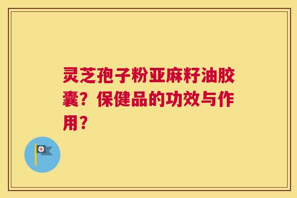灵芝孢子粉亚麻籽油胶囊？保健品的功效与作用？
