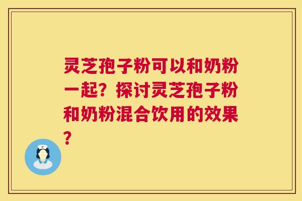 灵芝孢子粉可以和奶粉一起？探讨灵芝孢子粉和奶粉混合饮用的效果？
