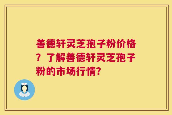 善德轩灵芝孢子粉价格？了解善德轩灵芝孢子粉的市场行情？