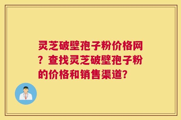灵芝破壁孢子粉价格网？查找灵芝破壁孢子粉的价格和销售渠道？