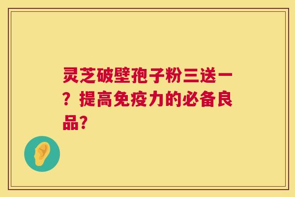灵芝破壁孢子粉三送一？提高免疫力的必备良品？