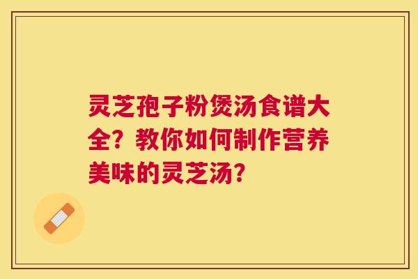 灵芝孢子粉煲汤食谱大全？教你如何制作营养美味的灵芝汤？