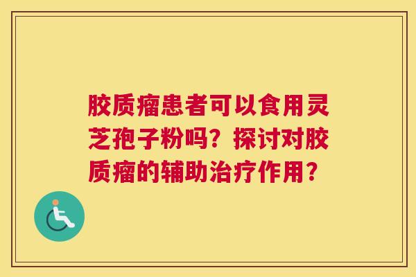胶质瘤患者可以食用灵芝孢子粉吗？探讨对胶质瘤的辅助作用？