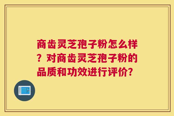 商齿灵芝孢子粉怎么样？对商齿灵芝孢子粉的品质和功效进行评价？