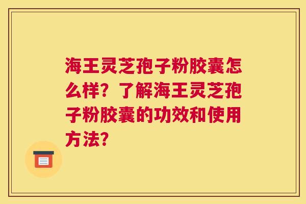 海王灵芝孢子粉胶囊怎么样？了解海王灵芝孢子粉胶囊的功效和使用方法？