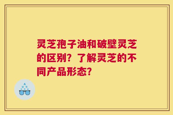 灵芝孢子油和破壁灵芝的区别？了解灵芝的不同产品形态？