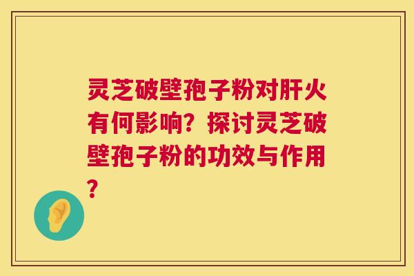 灵芝破壁孢子粉对火有何影响？探讨灵芝破壁孢子粉的功效与作用？