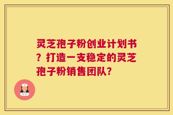 灵芝孢子粉创业计划书？打造一支稳定的灵芝孢子粉销售团队？