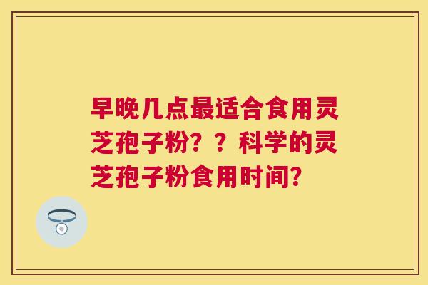 早晚几点适合食用灵芝孢子粉？？科学的灵芝孢子粉食用时间？