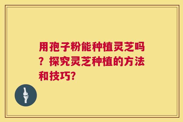 用孢子粉能种植灵芝吗？探究灵芝种植的方法和技巧？