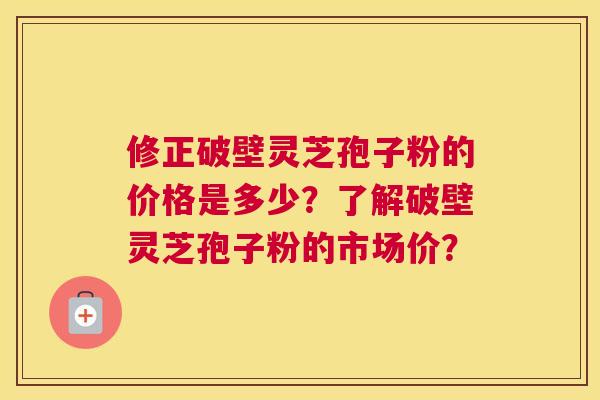 修正破壁灵芝孢子粉的价格是多少？了解破壁灵芝孢子粉的市场价？