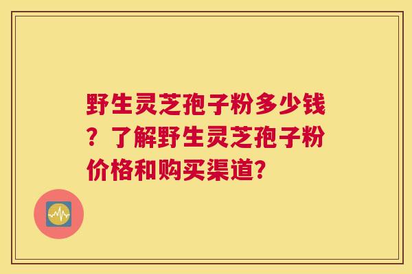 野生灵芝孢子粉多少钱？了解野生灵芝孢子粉价格和购买渠道？