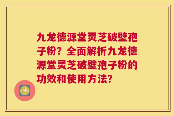 九龙德源堂灵芝破壁孢子粉？全面解析九龙德源堂灵芝破壁孢子粉的功效和使用方法？