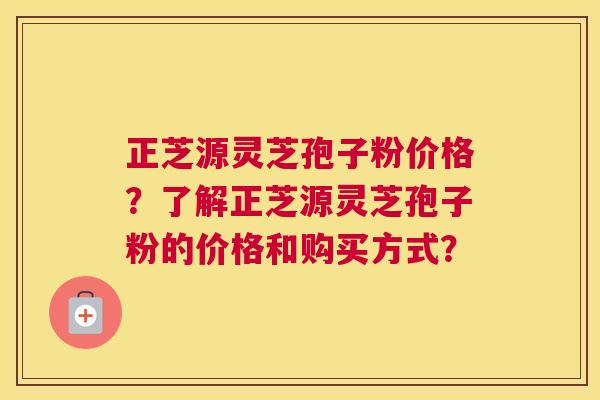 正芝源灵芝孢子粉价格？了解正芝源灵芝孢子粉的价格和购买方式？