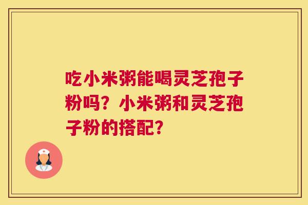 吃小米粥能喝灵芝孢子粉吗？小米粥和灵芝孢子粉的搭配？