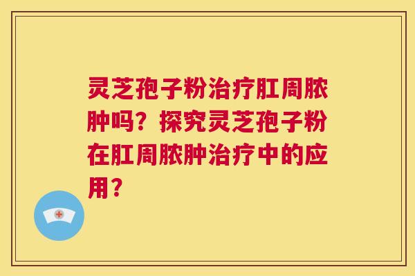 灵芝孢子粉肛周脓肿吗？探究灵芝孢子粉在肛周脓肿中的应用？