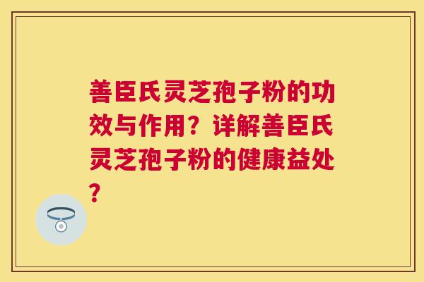 善臣氏灵芝孢子粉的功效与作用？详解善臣氏灵芝孢子粉的健康益处？