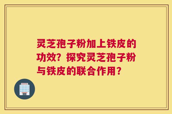 灵芝孢子粉加上铁皮的功效？探究灵芝孢子粉与铁皮的联合作用？