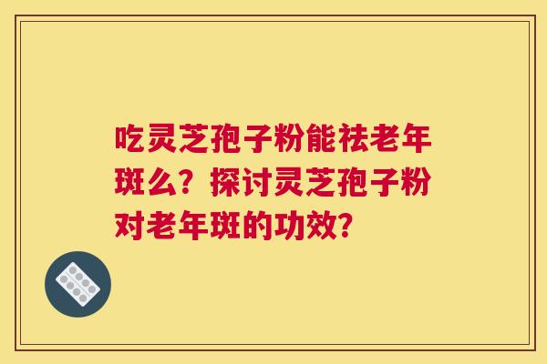 吃灵芝孢子粉能祛老年斑么？探讨灵芝孢子粉对老年斑的功效？
