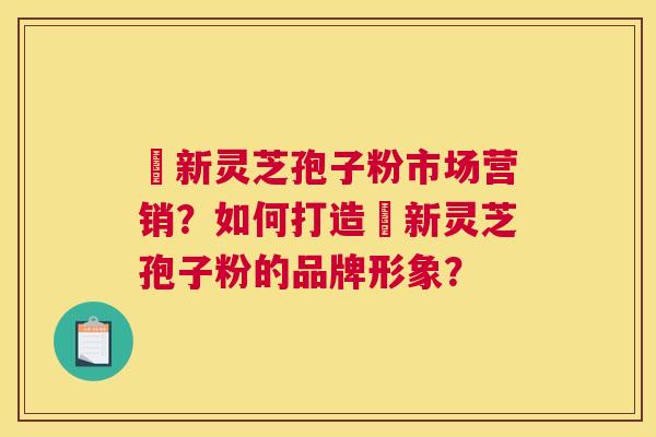 筎新灵芝孢子粉市场营销？如何打造筎新灵芝孢子粉的品牌形象？