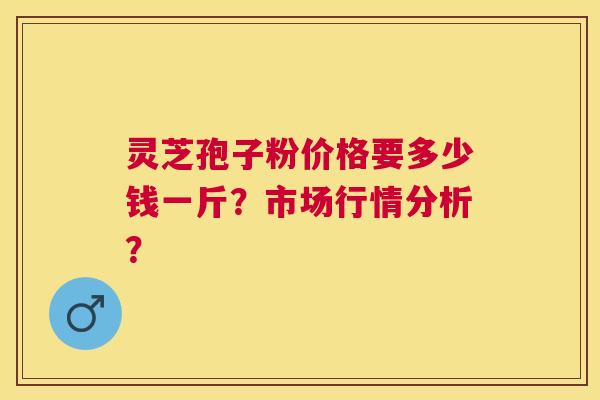 灵芝孢子粉价格要多少钱一斤？市场行情分析？