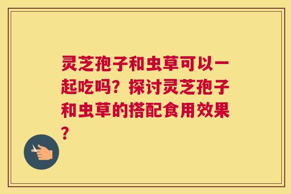 灵芝孢子和虫草可以一起吃吗？探讨灵芝孢子和虫草的搭配食用效果？