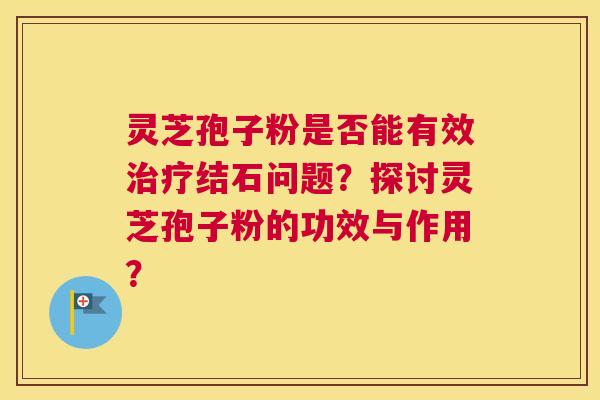 灵芝孢子粉是否能有效结石问题？探讨灵芝孢子粉的功效与作用？