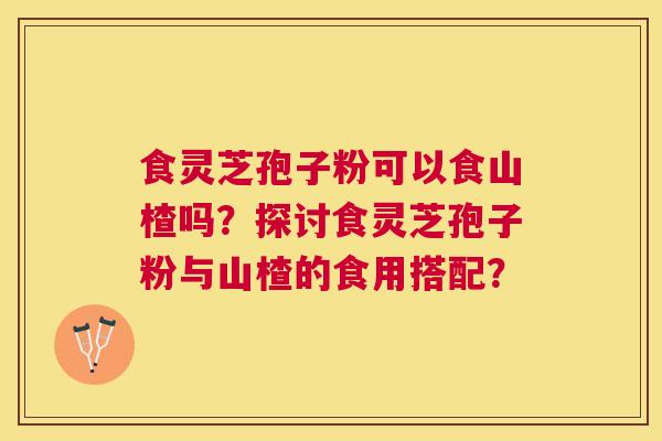 食灵芝孢子粉可以食山楂吗？探讨食灵芝孢子粉与山楂的食用搭配？