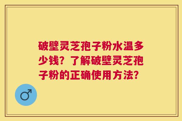 破壁灵芝孢子粉水温多少钱？了解破壁灵芝孢子粉的正确使用方法？