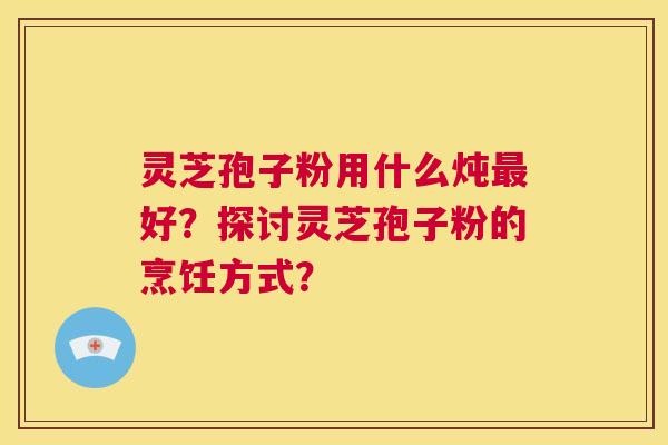 灵芝孢子粉用什么炖好？探讨灵芝孢子粉的烹饪方式？