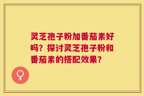 灵芝孢子粉加番茄素好吗？探讨灵芝孢子粉和番茄素的搭配效果？