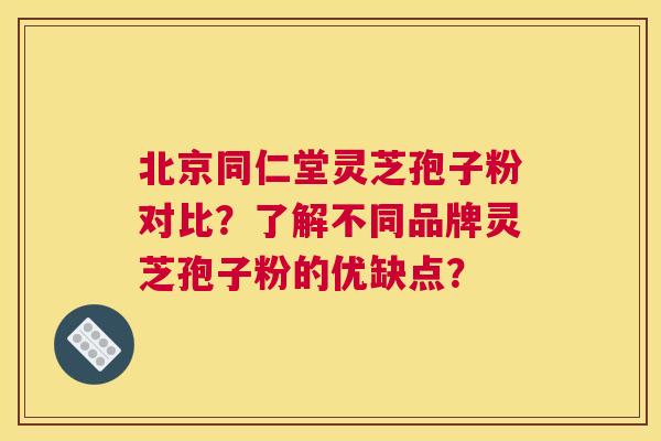 北京同仁堂灵芝孢子粉对比？了解不同品牌灵芝孢子粉的优缺点？