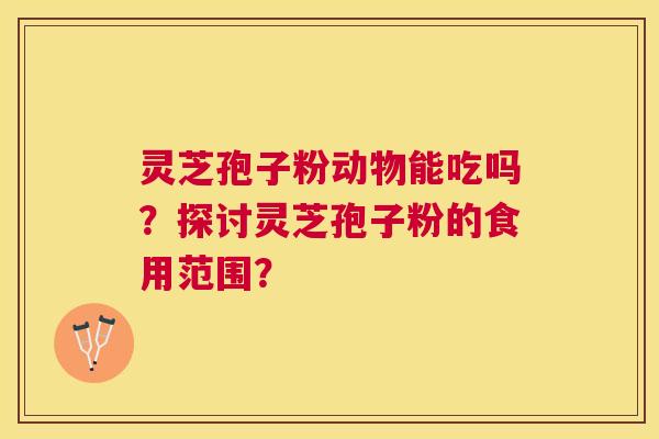 灵芝孢子粉动物能吃吗？探讨灵芝孢子粉的食用范围？