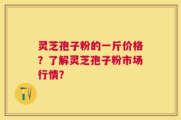 灵芝孢子粉的一斤价格？了解灵芝孢子粉市场行情？