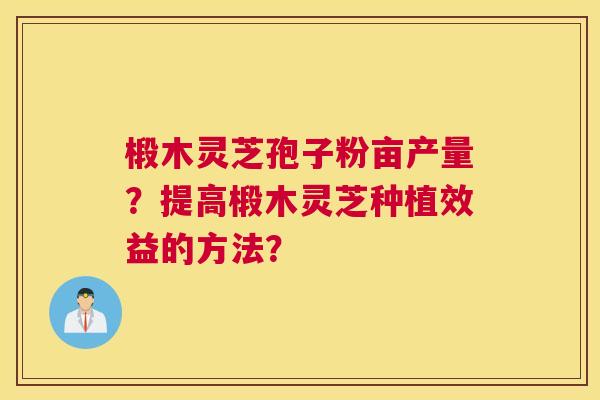 椴木灵芝孢子粉亩产量？提高椴木灵芝种植效益的方法？