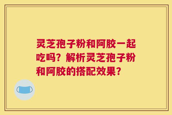 灵芝孢子粉和阿胶一起吃吗？解析灵芝孢子粉和阿胶的搭配效果？